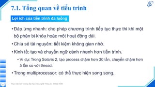 7.1. Tổng quan về tiểu trình
•Đáp ứng nhanh: cho phép chương trình tiếp tục thực thi khi một
bộ phận bị khóa hoặc một hoạt động dài.
•Chia sẻ tài nguyên: tiết kiệm không gian nhớ.
•Kinh tế: tạo và chuyển ngữ cảnh nhanh hơn tiến trình.
• Ví dụ: Trong Solaris 2, tạo process chậm hơn 30 lần, chuyển chậm hơn
5 lần so với thread.
•Trong multiprocessor: có thể thực hiện song song.
Thực hiện bởi Trường Đại học Công nghệ Thông tin, ĐHQG-HCM
52
Lợi ích của tiến trình đa luồng
 