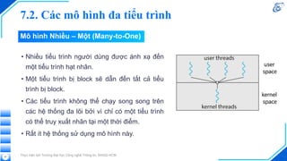 7.2. Các mô hình đa tiểu trình
• Nhiều tiểu trình người dùng được ánh xạ đến
một tiểu trình hạt nhân.
• Một tiểu trình bị block sẽ dẫn đến tất cả tiểu
trình bị block.
• Các tiểu trình không thể chạy song song trên
các hệ thống đa lõi bởi vì chỉ có một tiểu trình
có thể truy xuất nhân tại một thời điểm.
• Rất ít hệ thống sử dụng mô hình này.
Thực hiện bởi Trường Đại học Công nghệ Thông tin, ĐHQG-HCM
57
Mô hình Nhiều – Một (Many-to-One)
 