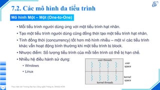 7.2. Các mô hình đa tiểu trình
• Mỗi tiểu trình người dùng ứng với một tiểu trình hạt nhân.
• Tạo một tiểu trình người dùng cũng đồng thời tạo một tiểu trình hạt nhân.
• Tính đồng thời (concurrency) tốt hơn mô hình nhiều – một vì các tiểu trình
khác vẫn hoạt động bình thường khi một tiểu trình bị block.
• Nhược điểm: Số lượng tiểu trình của mỗi tiến trình có thể bị hạn chế.
• Nhiều hệ điều hành sử dụng:
• Windows
• Linux
Thực hiện bởi Trường Đại học Công nghệ Thông tin, ĐHQG-HCM
58
Mô hình Một – Một (One-to-One)
 