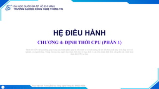 ĐẠI HỌC QUỐC GIA TP. HỒ CHÍ MINH
TRƯỜNG ĐẠI HỌC CÔNG NGHỆ THÔNG TIN
Thực hiện bởi Trường Đại học Công nghệ Thông tin, ĐHQG-HCM
HỆ ĐIỀU HÀNH
CHƯƠNG 4: ĐỊNH THỜI CPU (PHẦN 1)
Trình bày: ...
Định thời CPU là hoạt động quan trọng của thành phần quản lý tiến trình và có ảnh hưởng rất lớn đến hiệu suất máy tính cũng như trải
nghiệm của người dùng. Trong chương này, người học được trình bày về mục đích và các tiêu chuẩn định thời, cũng như các chiến lược
định thời CPU cơ bản.
1
Trình bày: ...
 