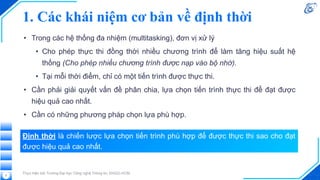 1. Các khái niệm cơ bản về định thời
• Trong các hệ thống đa nhiệm (multitasking), đơn vị xử lý
• Cho phép thực thi đồng thời nhiều chương trình để làm tăng hiệu suất hệ
thống (Cho phép nhiều chương trình được nạp vào bộ nhớ).
• Tại mỗi thời điểm, chỉ có một tiến trình được thực thi.
• Cần phải giải quyết vấn đề phân chia, lựa chọn tiến trình thực thi để đạt được
hiệu quả cao nhất.
• Cần có những phương pháp chọn lựa phù hợp.
Thực hiện bởi Trường Đại học Công nghệ Thông tin, ĐHQG-HCM
5
Định thời là chiến lược lựa chọn tiến trình phù hợp để được thực thi sao cho đạt
được hiệu quả cao nhất.
 