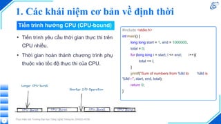 1. Các khái niệm cơ bản về định thời
Thực hiện bởi Trường Đại học Công nghệ Thông tin, ĐHQG-HCM
• Tiến trình yêu cầu thời gian thực thi trên
CPU nhiều.
• Thời gian hoàn thành chương trình phụ
thuộc vào tốc độ thực thi của CPU.
7
#include <stdio.h>
int main() {
long long start = 1, end = 1000000,
total = 0;
for (long long i = start; i <= end; i++){
total += i;
}
printf("Sum of numbers from %lld to %lld is
%lldn", start, end, total);
return 0;
}
Tiến trình hướng CPU (CPU-bound)
 