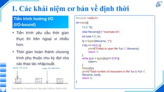 1. Các khái niệm cơ bản về định thời
Thực hiện bởi Trường Đại học Công nghệ Thông tin, ĐHQG-HCM
• Tiến trình yêu cầu thời gian
thực thi trên ngoại vi nhiều
hơn.
• Thời gian hoàn thành chương
trình phụ thuộc chu kỳ đợi cho
các thao tác nhập/xuất.
#include <stdio.h>
int main(){
FILE *fp;
char filename[] = "example.txt";
int total = 0, ch;
fp = fopen(filename, "r");
if (fp == NULL){
printf("Failed to open file %sn", filename);
return 1;
}
while ((ch = fgetc(fp)) != EOF){
total++;
}
fclose(fp);
printf("Total number of characters in file %s is %dn",
filename, total);
return 0;
}
8
Tiến trình hướng I/O
(I/O-bound)
 