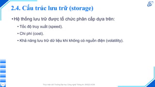 2.4. Cấu trúc lưu trữ (storage)
•Hệ thống lưu trữ được tổ chức phân cấp dựa trên:
• Tốc độ truy xuất (speed).
• Chi phí (cost).
• Khả năng lưu trữ dữ liệu khi không có nguồn điện (volatility).
Thực hiện bởi Trường Đại học Công nghệ Thông tin, ĐHQG-HCM
20
 