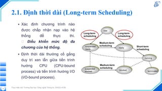 2.1. Định thời dài (Long-term Scheduling)
▪ Xác định chương trình nào
được chấp nhận nạp vào hệ
thống để thực thi.
🡪 Điều khiển mức độ đa
chương của hệ thống.
▪ Định thời dài thường cố gắng
duy trì xen lẫn giữa tiến trình
hướng CPU (CPU-bound
process) và tiến trình hướng I/O
(I/O-bound process).
Thực hiện bởi Trường Đại học Công nghệ Thông tin, ĐHQG-HCM
12
 