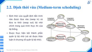 2.2. Định thời vừa (Medium-term scheduling)
▪ Định thời vừa quyết định tiến trình
nào được đưa vào (swap in) và
đưa ra khỏi (swap out) bộ nhớ
chính trong quá trình thực thi của
hệ thống.
▪ Được thực hiện bởi thành phần
quản lý bộ nhớ (và sẽ được thảo
luận ở chương về quản lý bộ nhớ).
Thực hiện bởi Trường Đại học Công nghệ Thông tin, ĐHQG-HCM
14
 