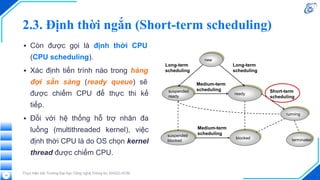 2.3. Định thời ngắn (Short-term scheduling)
▪ Còn được gọi là định thời CPU
(CPU scheduling).
▪ Xác định tiến trình nào trong hàng
đợi sẵn sàng (ready queue) sẽ
được chiếm CPU để thực thi kế
tiếp.
▪ Đối với hệ thống hỗ trợ nhân đa
luồng (multithreaded kernel), việc
định thời CPU là do OS chọn kernel
thread được chiếm CPU.
Thực hiện bởi Trường Đại học Công nghệ Thông tin, ĐHQG-HCM
16
 