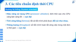 • Hiệu năng sử dụng CPU (processor utilization): định thời sao cho CPU
càng bận càng tốt → cực đại
• Tính công bằng (fairness): tất cả tiến trình phải được đối xử như nhau.
• Thông lượng (throughput): số tiến trình hoàn tất công việc trong một đơn
vị thời gian → cực đại
Thực hiện bởi Trường Đại học Công nghệ Thông tin, ĐHQG-HCM
22
Hướng hệ thống (System oriented)
3. Các tiêu chuẩn định thời CPU
 