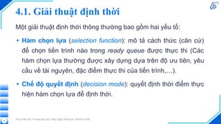 4.1. Giải thuật định thời
Một giải thuật định thời thông thường bao gồm hai yếu tố:
• Hàm chọn lựa (selection function): mô tả cách thức (căn cứ)
để chọn tiến trình nào trong ready queue được thực thi (Các
hàm chọn lựa thường được xây dựng dựa trên độ ưu tiên, yêu
cầu về tài nguyên, đặc điểm thực thi của tiến trình,…).
• Chế độ quyết định (decision mode): quyết định thời điểm thực
hiện hàm chọn lựa để định thời.
Thực hiện bởi Trường Đại học Công nghệ Thông tin, ĐHQG-HCM
24
 