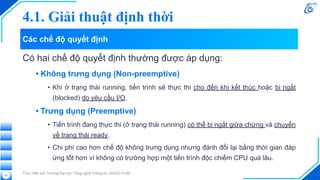 Các chế độ quyết định
Có hai chế độ quyết định thường được áp dụng:
• Không trưng dụng (Non-preemptive)
• Khi ở trạng thái running, tiến trình sẽ thực thi cho đến khi kết thúc hoặc bị ngắt
(blocked) do yêu cầu I/O.
• Trưng dụng (Preemptive)
• Tiến trình đang thực thi (ở trạng thái running) có thể bị ngắt giữa chừng và chuyển
về trạng thái ready.
• Chi phí cao hơn chế độ không trưng dụng nhưng đánh đổi lại bằng thời gian đáp
ứng tốt hơn vì không có trường hợp một tiến trình độc chiếm CPU quá lâu.
Thực hiện bởi Trường Đại học Công nghệ Thông tin, ĐHQG-HCM
25
4.1. Giải thuật định thời
 