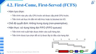 4.2. First-Come, First-Served (FCFS)
• Hàm lựa chọn:
• Tiến trình nào yêu cầu CPU trước sẽ được cấp phát CPU trước.
• Tiến trình sẽ thực thi đến khi kết thúc hoặc bị blocked do I/O.
• Chế độ quyết định: không trưng dụng (non-preemptive).
• Hiện thực: sử dụng hàng đợi FIFO (FIFO queues)
• Tiến trình mới xuất hiện được thêm vào cuối hàng đợi.
• Tiến trình được lựa chọn để xử lý được lấy từ đầu của hạng đợi.
Thực hiện bởi Trường Đại học Công nghệ Thông tin, ĐHQG-HCM
29
 