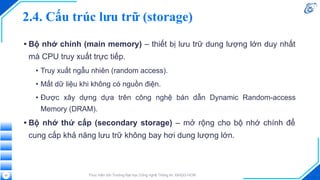 2.4. Cấu trúc lưu trữ (storage)
• Bộ nhớ chính (main memory) – thiết bị lưu trữ dung lượng lớn duy nhất
mà CPU truy xuất trực tiếp.
• Truy xuất ngẫu nhiên (random access).
• Mất dữ liệu khi không có nguồn điện.
• Được xây dựng dựa trên công nghệ bán dẫn Dynamic Random-access
Memory (DRAM).
• Bộ nhớ thứ cấp (secondary storage) – mở rộng cho bộ nhớ chính để
cung cấp khả năng lưu trữ không bay hơi dung lượng lớn.
Thực hiện bởi Trường Đại học Công nghệ Thông tin, ĐHQG-HCM
22
 