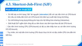 Nhận xét về giải thuật SJF
• Có thể xảy ra tình trạng “đói” tài nguyên (starvation) đối với các tiến trình có CPU-burst
lớn nếu có nhiều tiến trình với CPU-burst nhỏ (liên tục) xuất hiện trong hệ thống.
• Cơ chế không trưng dụng không phù hợp cho hệ thống time sharing (interactive).
• Giải thuật SJF ngầm định rằng độ ưu tiên được xác định dựa theo độ dài CPU-burst.
🡪 Các tiến trình hướng CPU (CPU-bound) có độ ưu tiên thấp hơn so với tiến trình hướng
I/O (I/O-bound).
🡪 Tuy nhiên, khi một tiến trình hướng CPU được thực thi thì nó độc chiếm CPU cho đến khi
kết thúc.
Thực hiện bởi Trường Đại học Công nghệ Thông tin, ĐHQG-HCM
44
4.3. Shortest-Job-First (SJF)
 