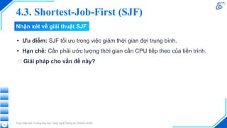 Nhận xét về giải thuật SJF
• Ưu điểm: SJF tối ưu trong việc giảm thời gian đợi trung bình.
• Hạn chế: Cần phải ước lượng thời gian cần CPU tiếp theo của tiến trình.
🡪 Giải pháp cho vấn đề này?
Thực hiện bởi Trường Đại học Công nghệ Thông tin, ĐHQG-HCM
45
4.3. Shortest-Job-First (SJF)
 