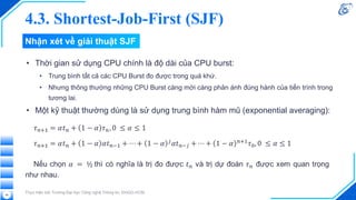 Nhận xét về giải thuật SJF
• Thời gian sử dụng CPU chính là độ dài của CPU burst:
• Trung bình tất cả các CPU Burst đo được trong quá khứ.
• Nhưng thông thường những CPU Burst càng mới càng phản ánh đúng hành của tiến trình trong
tương lai.
• Một kỹ thuật thường dùng là sử dụng trung bình hàm mũ (exponential averaging):
Thực hiện bởi Trường Đại học Công nghệ Thông tin, ĐHQG-HCM
46
4.3. Shortest-Job-First (SJF)
 