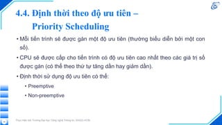 4.4. Định thời theo độ ưu tiên –
Priority Scheduling
• Mỗi tiến trình sẽ được gán một độ ưu tiên (thường biểu diễn bởi một con
số).
• CPU sẽ được cấp cho tiến trình có độ ưu tiên cao nhất theo các giá trị số
được gán (có thể theo thứ tự tăng dần hay giảm dần).
• Định thời sử dụng độ ưu tiên có thể:
• Preemptive
• Non-preemptive
Thực hiện bởi Trường Đại học Công nghệ Thông tin, ĐHQG-HCM
49
 