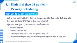 Cách gán độ ưu tiên cho tiến trình
• SJF là một giải thuật định thời sử dụng độ ưu tiên được xác định dựa vào
thời gian sử dụng CPU (giá trị được ước lượng).
• Ngoài ra, việc gán độ ưu tiên còn có thể dựa vào:
• Yêu cầu về bộ nhớ.
• Số lượng file được mở.
• Tỉ lệ thời gian dùng cho I/O trên thời gian sử dụng CPU.
• Các yêu cầu bên ngoài ví dụ như: số tiền người dùng trả khi thực thi công việc.
Thực hiện bởi Trường Đại học Công nghệ Thông tin, ĐHQG-HCM
50
4.4. Định thời theo độ ưu tiên –
Priority Scheduling
 