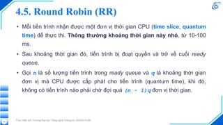 • Mỗi tiến trình nhận được một đơn vị thời gian CPU (time slice, quantum
time) để thực thi. Thông thường khoảng thời gian này nhỏ, từ 10-100
ms.
• Sau khoảng thời gian đó, tiến trình bị đoạt quyền và trở về cuối ready
queue.
• Gọi n là số lượng tiến trình trong ready queue và q là khoảng thời gian
đơn vị mà CPU được cấp phát cho tiến trình (quantum time), khi đó,
không có tiến trình nào phải chờ đợi quá (n - 1)q đơn vị thời gian.
4.5. Round Robin (RR)
Thực hiện bởi Trường Đại học Công nghệ Thông tin, ĐHQG-HCM.
54
 
