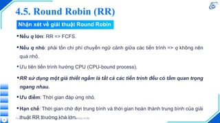 4.5. Round Robin (RR)
•Nếu q lớn: RR => FCFS.
•Nếu q nhỏ: phải tốn chi phí chuyển ngữ cảnh giữa các tiến trình => q không nên
quá nhỏ.
•Ưu tiên tiến trình hướng CPU (CPU-bound process).
•RR sử dụng một giả thiết ngầm là tất cả các tiến trình đều có tầm quan trọng
ngang nhau.
•Ưu điểm: Thời gian đáp ứng nhỏ.
•Hạn chế: Thời gian chờ đợi trung bình và thời gian hoàn thành trung bình của giải
thuật RR thường khá lớn.
Thực hiện bởi Trường Đại học Công nghệ Thông tin, ĐHQG-HCM.
58
Nhận xét về giải thuật Round Robin
 