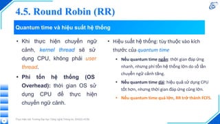 Quantum time và hiệu suất hệ thống
• Khi thực hiện chuyển ngữ
cảnh, kernel thread sẽ sử
dụng CPU, không phải user
thread.
• Phí tổn hệ thống (OS
Overhead): thời gian OS sử
dụng CPU để thực hiện
chuyển ngữ cảnh.
Thực hiện bởi Trường Đại học Công nghệ Thông tin, ĐHQG-HCM.
62
• Hiệu suất hệ thống: tùy thuộc vào kích
thước của quantum time
• Nếu quantum time ngắn: thời gian đáp ứng
nhanh, nhưng phí tổn hệ thống lớn do số lần
chuyển ngữ cảnh tăng.
• Nếu quantum time dài: hiệu quả sử dụng CPU
tốt hơn, nhưng thời gian đáp ứng cũng lớn.
• Nếu quantum time quá lớn, RR trở thành FCFS.
4.5. Round Robin (RR)
 
