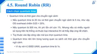 Cách chọn quantum time
• Quantum time và thời gian cho chuyển ngữ cảnh:
▪ Nếu quantum time là 20 ms và thời gian chuyển ngữ cảnh là 5 ms, như vậy
OS overhead chiếm 5/25 = 20%.
▪ Nếu quantum là 500 ms, thì phí tổn chỉ còn 1%. Nhưng nếu có nhiều người
sử dụng trên hệ thống và thuộc loại interactive thì sẽ thấy đáp ứng rất chậm.
▪ Tùy thuộc vào tập công việc mà lựa chọn quantum time.
▪ Quantum time nên lớn trong tương quan so sánh với thời gian cho chuyển
ngữ cảnh.
• Ví dụ với 4.3 BSD UNIX, quantum time là 1s.
Thực hiện bởi Trường Đại học Công nghệ Thông tin, ĐHQG-HCM.
63
4.5. Round Robin (RR)
 