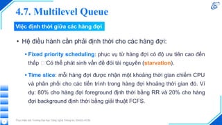 Việc định thời giữa các hàng đợi
• Hệ điều hành cần phải định thời cho các hàng đợi:
• Fixed priority scheduling: phục vụ từ hàng đợi có độ ưu tiên cao đến
thấp 🡪 Có thể phát sinh vấn đề đói tài nguyên (starvation).
• Time slice: mỗi hàng đợi được nhận một khoảng thời gian chiếm CPU
và phân phối cho các tiến trình trong hàng đợi khoảng thời gian đó. Ví
dụ: 80% cho hàng đợi foreground định thời bằng RR và 20% cho hàng
đợi background định thời bằng giải thuật FCFS.
Thực hiện bởi Trường Đại học Công nghệ Thông tin, ĐHQG-HCM.
7
4.7. Multilevel Queue
 