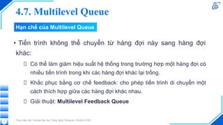 Hạn chế của Multilevel Queue
• Tiến trình không thể chuyển từ hàng đợi này sang hàng đợi
khác:
Có thể làm giảm hiệu suất hệ thống trong trường hợp một hàng đợi có
nhiều tiến trình trong khi các hàng đợi khác lại trống.
Khắc phục bằng cơ chế feedback: cho phép tiến trình di chuyển một
cách thích hợp giữa các hàng đợi khác nhau.
Giải thuật: Multilevel Feedback Queue
Thực hiện bởi Trường Đại học Công nghệ Thông tin, ĐHQG-HCM.
9
4.7. Multilevel Queue
 