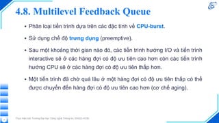 4.8. Multilevel Feedback Queue
▪ Phân loại tiến trình dựa trên các đặc tính về CPU-burst.
▪ Sử dụng chế độ trưng dụng (preemptive).
▪ Sau một khoảng thời gian nào đó, các tiến trình hướng I/O và tiến trình
interactive sẽ ở các hàng đợi có độ ưu tiên cao hơn còn các tiến trình
hướng CPU sẽ ở các hàng đợi có độ ưu tiên thấp hơn.
▪ Một tiến trình đã chờ quá lâu ở một hàng đợi có độ ưu tiên thấp có thể
được chuyển đến hàng đợi có độ ưu tiên cao hơn (cơ chế aging).
Thực hiện bởi Trường Đại học Công nghệ Thông tin, ĐHQG-HCM.
11
 