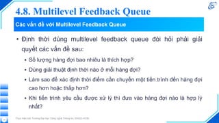 Các vấn đề với Multilevel Feedback Queue
• Định thời dùng multilevel feedback queue đòi hỏi phải giải
quyết các vấn đề sau:
▪ Số lượng hàng đợi bao nhiêu là thích hợp?
▪ Dùng giải thuật định thời nào ở mỗi hàng đợi?
▪ Làm sao để xác định thời điểm cần chuyển một tiến trình đến hàng đợi
cao hơn hoặc thấp hơn?
▪ Khi tiến trình yêu cầu được xử lý thì đưa vào hàng đợi nào là hợp lý
nhất?
Thực hiện bởi Trường Đại học Công nghệ Thông tin, ĐHQG-HCM.
13
4.8. Multilevel Feedback Queue
 