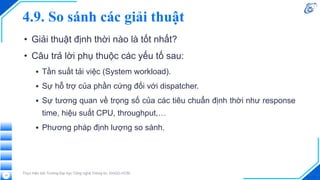 4.9. So sánh các giải thuật
• Giải thuật định thời nào là tốt nhất?
• Câu trả lời phụ thuộc các yếu tố sau:
▪ Tần suất tải việc (System workload).
▪ Sự hỗ trợ của phần cứng đối với dispatcher.
▪ Sự tương quan về trọng số của các tiêu chuẩn định thời như response
time, hiệu suất CPU, throughput,…
▪ Phương pháp định lượng so sánh.
Thực hiện bởi Trường Đại học Công nghệ Thông tin, ĐHQG-HCM.
15
 