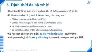 6. Định thời đa bộ xử lý
• Định thời CPU trở nên phức tạp hơn khi hệ thống có nhiều bộ xử lý.
• Khái niệm đa bộ xử lý có thể là một trong các dạng sau:
• CPU có nhiều lõi vật lý (Multicore CPUs)
• CPU có nhiều luồng xử lý trên một lõi (Multithreaded cores)
• Hệ thống NUMA (non-uniform memory access)
• Đa xử lý không đồng nhất (Heterogeneous multiprocessing)
• Có hai cách tiếp cận phổ biến: đa xử lý bất đối xứng (asymmetric
multiprocessing) và đa xử lý đối xứng (symmetric multiprocessing - SMP).
Thực hiện bởi Trường Đại học Công nghệ Thông tin, ĐHQG-HCM
19
 