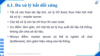 6.1. Đa xử lý bất đối xứng
• Tất cả các thao tác lập lịch, xử lý I/O được thực hiện bởi một
bộ xử lý – master server.
• Các bộ xử lý còn lại chỉ thực thi user code.
• Ưu điểm: đơn giản, chỉ một bộ xử lý truy xuất dữ liệu hệ thống,
không cần chia sẻ dữ liệu.
• Nhược điểm: master server có thể bị nghẽn cổ chai
(bottleneck), làm giảm hiệu năng của hệ thống.
Thực hiện bởi Trường Đại học Công nghệ Thông tin, ĐHQG-HCM
21
 