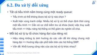6.2. Đa xử lý đối xứng
• Tất cả tiểu trình nằm trong cùng một ready queue:
• Tiểu trình có thể không được bộ xử lý nào chọn ?
• Xuất hiện vùng tranh chấp: Nhiều bộ xử lý có thể chọn định thời cùng
một tiểu trình => Cần có cơ chế kiểm tra và khóa (lock) việc truy xuất
tiểu trình => Hiệu năng hệ thống có thể giảm do nghẽn cổ chai.
• Mỗi bộ xử lý tự tổ chức hàng đợi của riêng nó:
• Hiệu năng không bị ảnh hưởng do các vấn đề khi dùng chung một
hàng đợi => Hướng tiếp cận phổ biến trên các hệ thống SMP.
• Vấn đề: Khối lượng công việc của các bộ xử lý khác nhau?
Thực hiện bởi Trường Đại học Công nghệ Thông tin, ĐHQG-HCM
24
 