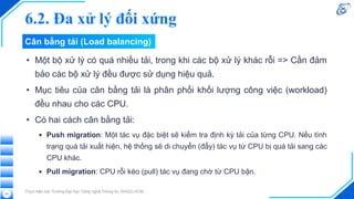 Cân bằng tải (Load balancing)
• Một bộ xử lý có quá nhiều tải, trong khi các bộ xử lý khác rỗi => Cần đảm
bảo các bộ xử lý đều được sử dụng hiệu quả.
• Mục tiêu của cân bằng tải là phân phối khối lượng công việc (workload)
đều nhau cho các CPU.
• Có hai cách cân bằng tải:
▪ Push migration: Một tác vụ đặc biệt sẽ kiểm tra định kỳ tải của từng CPU. Nếu tình
trạng quá tải xuất hiện, hệ thống sẽ di chuyển (đẩy) tác vụ từ CPU bị quá tải sang các
CPU khác.
▪ Pull migration: CPU rỗi kéo (pull) tác vụ đang chờ từ CPU bận.
Thực hiện bởi Trường Đại học Công nghệ Thông tin, ĐHQG-HCM
25
6.2. Đa xử lý đối xứng
 