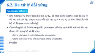 Processor affinity
• Khi một tác vụ chạy trên một bộ xử lý, bộ nhớ đệm (cache) của bộ xử lý
đó lưu trữ dữ liệu được truy xuất bởi tác vụ => tác vụ có tính liên kết với
bộ xử lý (processor affinity).
• Cân bằng tải sẽ ảnh hưởng đến processor affinity, cụ thể là khi một tác vụ
được dời sang bộ xử lý khác:
• Cache của bộ xử lý mới phải nạp lại (repopulate).
• Cache của bộ xử lý cũ phải được giải phóng (invalidate).
🡪 Phí tổn
Thực hiện bởi Trường Đại học Công nghệ Thông tin, ĐHQG-HCM
26
6.2. Đa xử lý đối xứng
 