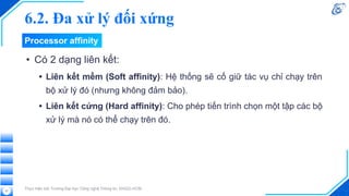 • Có 2 dạng liên kết:
• Liên kết mềm (Soft affinity): Hệ thống sẽ cố giữ tác vụ chỉ chạy trên
bộ xử lý đó (nhưng không đảm bảo).
• Liên kết cứng (Hard affinity): Cho phép tiến trình chọn một tập các bộ
xử lý mà nó có thể chạy trên đó.
Thực hiện bởi Trường Đại học Công nghệ Thông tin, ĐHQG-HCM
27
Processor affinity
6.2. Đa xử lý đối xứng
 
