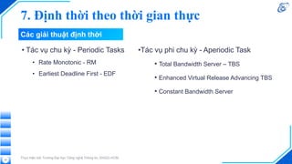 Các giải thuật định thời
• Tác vụ chu kỳ - Periodic Tasks
• Rate Monotonic - RM
• Earliest Deadline First - EDF
Thực hiện bởi Trường Đại học Công nghệ Thông tin, ĐHQG-HCM
33
•Tác vụ phi chu kỳ - Aperiodic Task
• Total Bandwidth Server – TBS
• Enhanced Virtual Release Advancing TBS
• Constant Bandwidth Server
7. Định thời theo thời gian thực
 