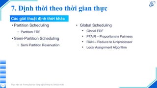 7. Định thời theo thời gian thực
• Partition Scheduling
• Partition EDF
• Semi-Partition Scheduling
• Semi Partition Reservation
Thực hiện bởi Trường Đại học Công nghệ Thông tin, ĐHQG-HCM
37
• Global Scheduling
• Global EDF
• PFAIR – Proportionate Fairness
• RUN – Reduce to Uniprocessor
• Local Assignment Algorithm
Các giải thuật định thời khác
 