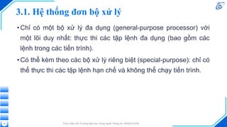 3.1. Hệ thống đơn bộ xử lý
•Chỉ có một bộ xử lý đa dụng (general-purpose processor) với
một lõi duy nhất: thực thi các tập lệnh đa dụng (bao gồm các
lệnh trong các tiến trình).
•Có thể kèm theo các bộ xử lý riêng biệt (special-purpose): chỉ có
thể thực thi các tập lệnh hạn chế và không thể chạy tiến trình.
Thực hiện bởi Trường Đại học Công nghệ Thông tin, ĐHQG-HCM
29
 