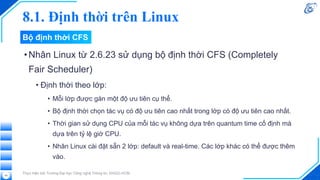 8.1. Định thời trên Linux
•Nhân Linux từ 2.6.23 sử dụng bộ định thời CFS (Completely
Fair Scheduler)
• Định thời theo lớp:
• Mỗi lớp được gán một độ ưu tiên cụ thể.
• Bộ định thời chọn tác vụ có độ ưu tiên cao nhất trong lớp có độ ưu tiên cao nhất.
• Thời gian sử dụng CPU của mỗi tác vụ không dựa trên quantum time cố định mà
dựa trên tỷ lệ giờ CPU.
• Nhân Linux cài đặt sẵn 2 lớp: default và real-time. Các lớp khác có thể được thêm
vào.
Thực hiện bởi Trường Đại học Công nghệ Thông tin, ĐHQG-HCM
40
Bộ định thời CFS
 