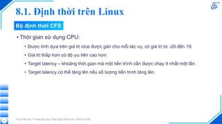 8.1. Định thời trên Linux
• Thời gian sử dụng CPU:
• Được tính dựa trên giá trị nice được gán cho mỗi tác vụ, có giá trị từ -20 đến 19.
• Giá trị thấp hơn có độ ưu tiên cao hơn.
• Target latency – khoảng thời gian mà một tiến trình cần được chạy ít nhất một lần.
• Target latency có thể tăng lên nếu số lượng tiến trình tăng lên.
Thực hiện bởi Trường Đại học Công nghệ Thông tin, ĐHQG-HCM
41
Bộ định thời CFS
 