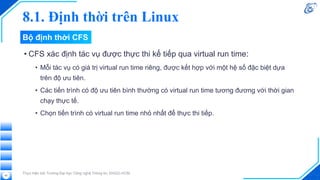 8.1. Định thời trên Linux
• CFS xác định tác vụ được thực thi kế tiếp qua virtual run time:
• Mỗi tác vụ có giá trị virtual run time riêng, được kết hợp với một hệ số đặc biệt dựa
trên độ ưu tiên.
• Các tiến trình có độ ưu tiên bình thường có virtual run time tương đương với thời gian
chạy thực tế.
• Chọn tiến trình có virtual run time nhỏ nhất để thực thi tiếp.
Thực hiện bởi Trường Đại học Công nghệ Thông tin, ĐHQG-HCM
42
Bộ định thời CFS
 