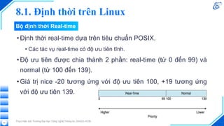 8.1. Định thời trên Linux
•Định thời real-time dựa trên tiêu chuẩn POSIX.
• Các tác vụ real-time có độ ưu tiên tĩnh.
•Độ ưu tiên được chia thành 2 phần: real-time (từ 0 đến 99) và
normal (từ 100 đến 139).
•Giá trị nice -20 tương ứng với độ ưu tiên 100, +19 tương ứng
với độ ưu tiên 139.
Thực hiện bởi Trường Đại học Công nghệ Thông tin, ĐHQG-HCM
43
Bộ định thời Real-time
 