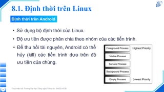 8.1. Định thời trên Linux
• Sử dụng bộ định thời của Linux.
• Độ ưu tiên được phân chia theo nhóm của các tiến trình.
Thực hiện bởi Trường Đại học Công nghệ Thông tin, ĐHQG-HCM
44
• Để thu hồi tài nguyên, Android có thể
hủy (kill) các tiến trình dựa trên độ
ưu tiên của chúng.
Định thời trên Android
 