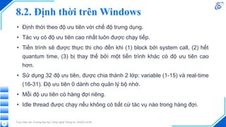 8.2. Định thời trên Windows
• Định thời theo độ ưu tiên với chế độ trưng dụng.
• Tác vụ có độ ưu tiên cao nhất luôn được chạy tiếp.
• Tiến trình sẽ được thực thi cho đến khi (1) block bởi system call, (2) hết
quantum time, (3) bị thay thế bởi một tiến trình khác có độ ưu tiên cao
hơn.
• Sử dụng 32 độ ưu tiên, được chia thành 2 lớp: variable (1-15) và real-time
(16-31). Độ ưu tiên 0 dành cho quản lý bộ nhớ.
• Mỗi độ ưu tiên có hàng đợi riêng.
• Idle thread được chạy nếu không có bất cứ tác vụ nào trong hàng đợi.
Thực hiện bởi Trường Đại học Công nghệ Thông tin, ĐHQG-HCM
46
 