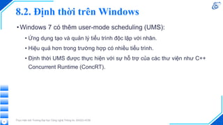 8.2. Định thời trên Windows
•Windows 7 có thêm user-mode scheduling (UMS):
• Ứng dụng tạo và quản lý tiểu trình độc lập với nhân.
• Hiệu quả hơn trong trường hợp có nhiều tiểu trình.
• Định thời UMS được thực hiện với sự hỗ trợ của các thư viện như C++
Concurrent Runtime (ConcRT).
Thực hiện bởi Trường Đại học Công nghệ Thông tin, ĐHQG-HCM
51
 