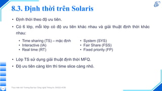 8.3. Định thời trên Solaris
• Định thời theo độ ưu tiên.
• Có 6 lớp, mỗi lớp có độ ưu tiên khác nhau và giải thuật định thời khác
nhau:
Thực hiện bởi Trường Đại học Công nghệ Thông tin, ĐHQG-HCM
53
• Time sharing (TS) – mặc định
• Interactive (IA)
• Real time (RT)
• System (SYS)
• Fair Share (FSS)
• Fixed priority (FP)
• Lớp TS sử dụng giải thuật định thời MFQ.
• Độ ưu tiên càng lớn thì time slice càng nhỏ.
 