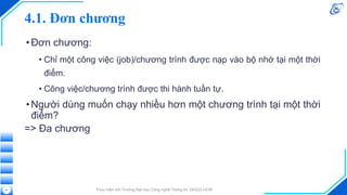 4.1. Đơn chương
•Đơn chương:
• Chỉ một công việc (job)/chương trình được nạp vào bộ nhớ tại một thời
điểm.
• Công việc/chương trình được thi hành tuần tự.
•Người dùng muốn chạy nhiều hơn một chương trình tại một thời
điểm?
=> Đa chương
Thực hiện bởi Trường Đại học Công nghệ Thông tin, ĐHQG-HCM
41
 