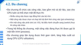 4.2. Đa chương
• Đa chương tổ chức các công việc, bao gồm mã và dữ liệu, sao cho
CPU luôn có thể chọn một để thực thi:
• Nhiều công việc được nạp đồng thời vào bộ nhớ.
• Một công việc được chọn và chạy bởi bộ định thời công việc (job scheduling).
• Khi một công việc phải chờ (vd: I/O), hệ điều hành chuyển sang (switch) thực
thi công việc khác.
• Trong hệ thống đa chương, một công việc đang thực thi được gọi là
một tiến trình (process).
• Đa chương giúp tận dụng được thời gian rảnh, tăng hiệu suất sử
dụng CPU (CPU utilization).
Thực hiện bởi Trường Đại học Công nghệ Thông tin, ĐHQG-HCM
43
 