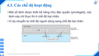 4.3. Các chế độ hoạt động
•Một số lệnh được thiết kế riêng như đặc quyền (privileged), các
lệnh này chỉ thực thi ở chế độ hạt nhân.
•Ví dụ chuyển từ chế độ người dùng sang chế độ hạt nhân:
Thực hiện bởi Trường Đại học Công nghệ Thông tin, ĐHQG-HCM
48
 